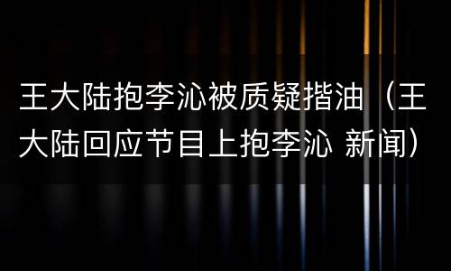 王大陆抱李沁被质疑揩油（王大陆回应节目上抱李沁 新闻）