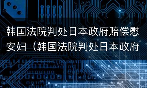 韩国法院判处日本政府赔偿慰安妇（韩国法院判处日本政府赔偿慰安妇是真的吗）