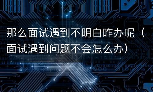 那么面试遇到不明白咋办呢（面试遇到问题不会怎么办）