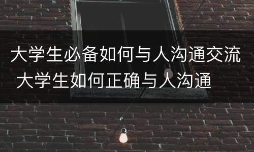 大学生必备如何与人沟通交流 大学生如何正确与人沟通