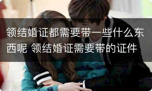 领结婚证都需要带一些什么东西呢 领结婚证需要带的证件