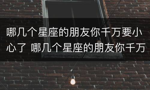 哪几个星座的朋友你千万要小心了 哪几个星座的朋友你千万要小心了呢