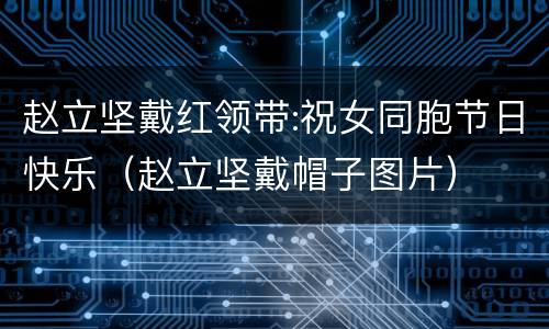 赵立坚戴红领带:祝女同胞节日快乐（赵立坚戴帽子图片）