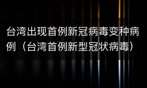 台湾出现首例新冠病毒变种病例（台湾首例新型冠状病毒）