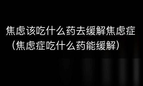 焦虑该吃什么药去缓解焦虑症（焦虑症吃什么药能缓解）