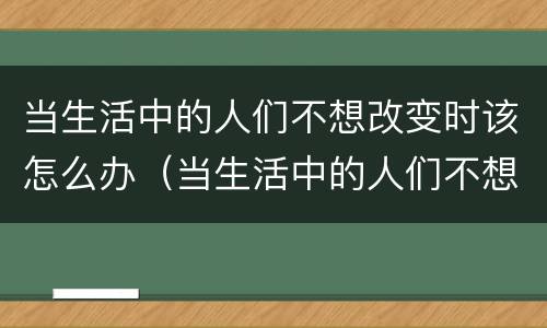 当生活中的人们不想改变时该怎么办（当生活中的人们不想改变时该怎么办作文）