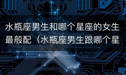 水瓶座男生和哪个星座的女生最般配（水瓶座男生跟哪个星座女生最配）