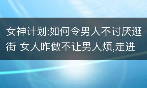 女神计划:如何令男人不讨厌逛街 女人咋做不让男人烦,走进他心里,不忘爱你,不失去