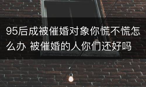 95后成被催婚对象你慌不慌怎么办 被催婚的人你们还好吗