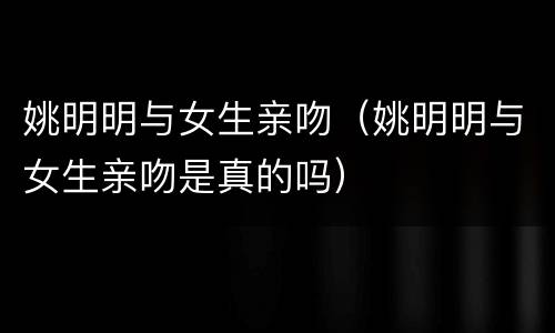姚明明与女生亲吻（姚明明与女生亲吻是真的吗）