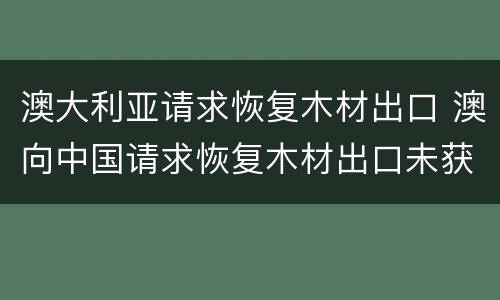 澳大利亚请求恢复木材出口 澳向中国请求恢复木材出口未获回应