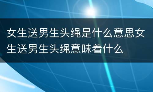女生送男生头绳是什么意思女生送男生头绳意味着什么