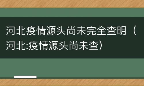河北疫情源头尚未完全查明（河北:疫情源头尚未查）