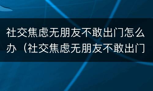 社交焦虑无朋友不敢出门怎么办（社交焦虑无朋友不敢出门怎么办呀）