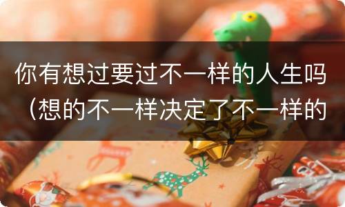 你有想过要过不一样的人生吗（想的不一样决定了不一样的人生）