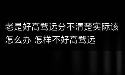 老是好高骛远分不清楚实际该怎么办 怎样不好高骛远