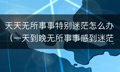 天天无所事事特别迷茫怎么办（一天到晚无所事事感到迷茫）