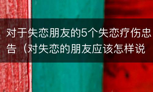 对于失恋朋友的5个失恋疗伤忠告（对失恋的朋友应该怎样说）