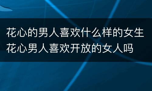 花心的男人喜欢什么样的女生花心男人喜欢开放的女人吗
