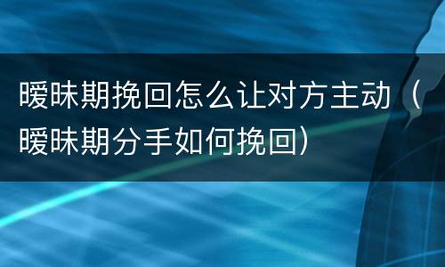 暧昧期挽回怎么让对方主动（暧昧期分手如何挽回）
