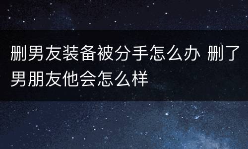 删男友装备被分手怎么办 删了男朋友他会怎么样