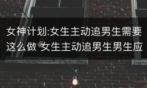 女神计划:女生主动追男生需要这么做 女生主动追男生男生应该怎么做