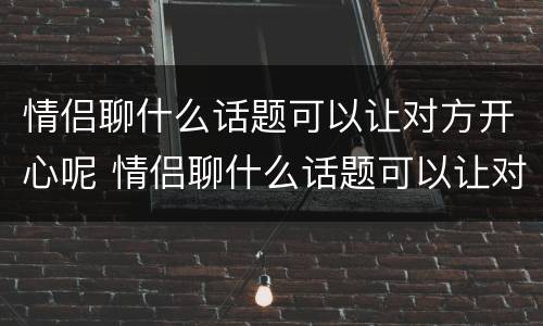 情侣聊什么话题可以让对方开心呢 情侣聊什么话题可以让对方开心呢知乎