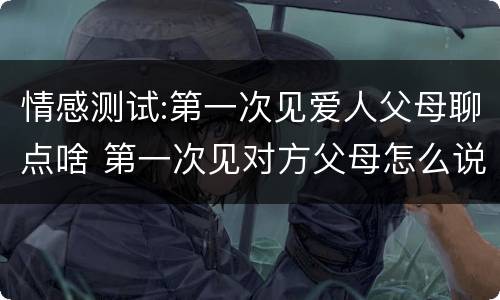 情感测试:第一次见爱人父母聊点啥 第一次见对方父母怎么说