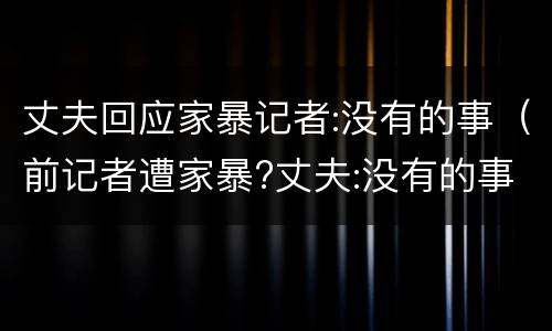 丈夫回应家暴记者:没有的事（前记者遭家暴?丈夫:没有的事）