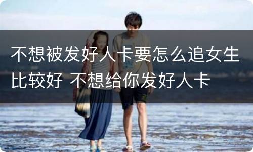 不想被发好人卡要怎么追女生比较好 不想给你发好人卡