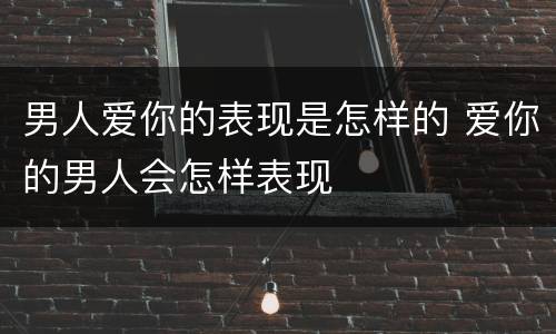 男人爱你的表现是怎样的 爱你的男人会怎样表现