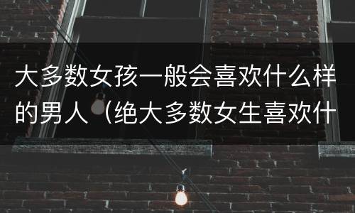 大多数女孩一般会喜欢什么样的男人（绝大多数女生喜欢什么样的男生）