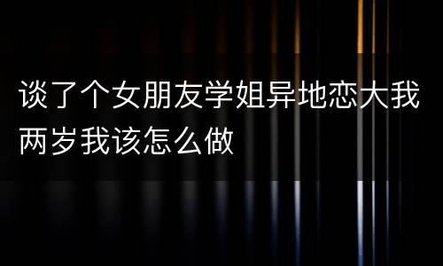 谈了个女朋友学姐异地恋大我两岁我该怎么做