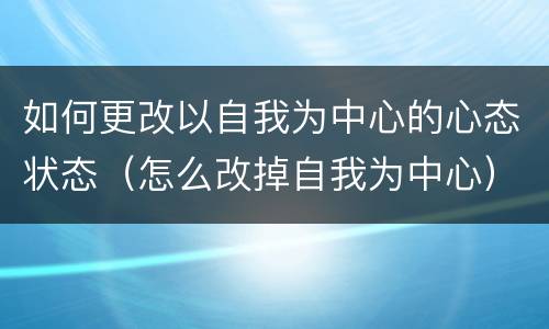 如何更改以自我为中心的心态状态（怎么改掉自我为中心）