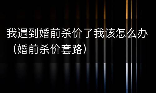 我遇到婚前杀价了我该怎么办（婚前杀价套路）