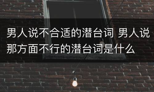 男人说不合适的潜台词 男人说那方面不行的潜台词是什么