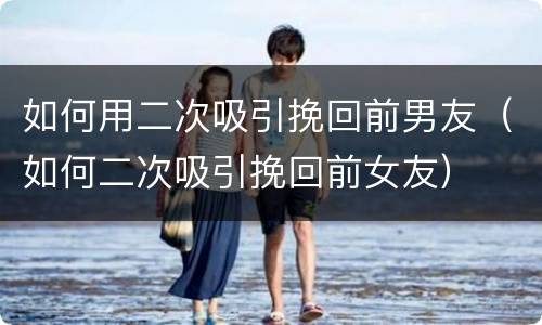 如何用二次吸引挽回前男友（如何二次吸引挽回前女友）