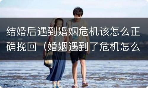 结婚后遇到婚姻危机该怎么正确挽回（婚姻遇到了危机怎么办）