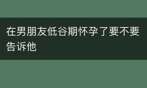 在男朋友低谷期怀孕了要不要告诉他