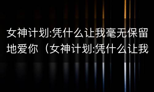 女神计划:凭什么让我毫无保留地爱你（女神计划:凭什么让我毫无保留地爱你免费阅读）