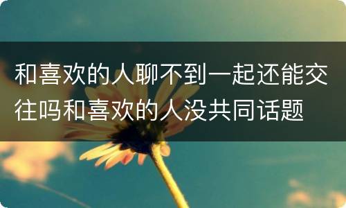 和喜欢的人聊不到一起还能交往吗和喜欢的人没共同话题
