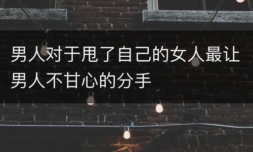 男人对于甩了自己的女人最让男人不甘心的分手