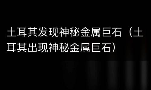 土耳其发现神秘金属巨石（土耳其出现神秘金属巨石）