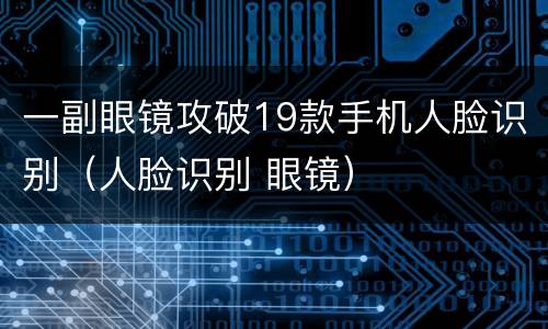 一副眼镜攻破19款手机人脸识别（人脸识别 眼镜）