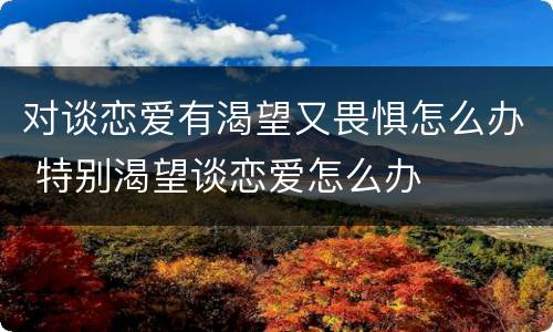 对谈恋爱有渴望又畏惧怎么办 特别渴望谈恋爱怎么办