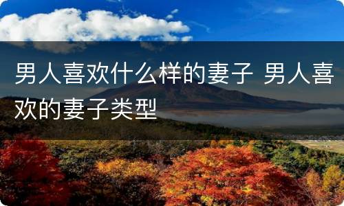 男人喜欢什么样的妻子 男人喜欢的妻子类型