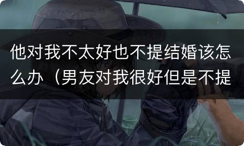 他对我不太好也不提结婚该怎么办（男友对我很好但是不提结婚）