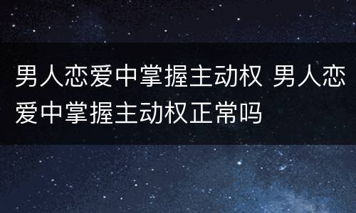 男人恋爱中掌握主动权 男人恋爱中掌握主动权正常吗