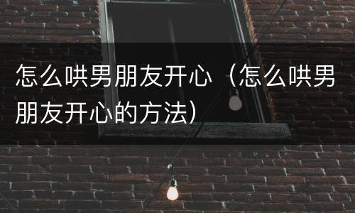 怎么哄男朋友开心（怎么哄男朋友开心的方法）