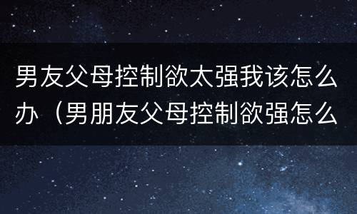 男友父母控制欲太强我该怎么办（男朋友父母控制欲强怎么办）